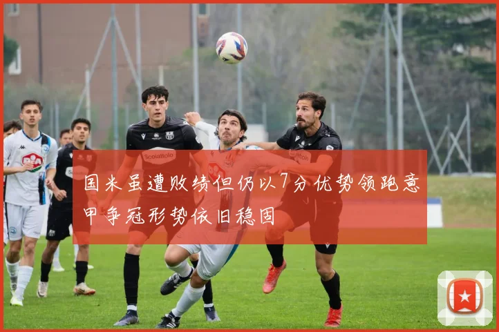 国米虽遭败绩但仍以7分优势领跑意甲争冠形势依旧稳固